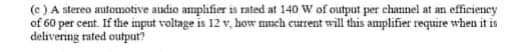 (e) A stereo automotive audio amplifier is rated at 140 W of output per channel at an efficiency
of 60 per cent. If the input voltage is 12 v, how much current will this amplifier require when it is
delivering rated output?
