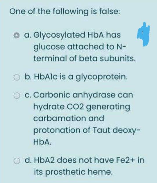 One of the following is false:
a. Glycosylated HbA has
glucose attached to N-
terminal of beta subunits.
b. HbAlc is a glycoprotein.
c. Carbonic anhydrase can
hydrate CO2 generating
carbamation and
protonation of Taut deoxy-
HbA.
O d. HBA2 does not have Fe2+ in
its prosthetic heme.
