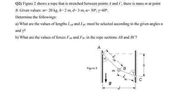Q2) Figure 2 shows a rope that is stretched between points A and C, there is mass m at point
B. Given values: m- 20 kg, h= 2 m, d= 3 m, a= 30°, y-60°,
Determine the followings:
a) What are the values of lengths Las and Lsc must be selected according to the given angles a
and y?
b) What are the values of forces Fas and Fsc in the rope sections AB and BC?
A
Figure 2
g
