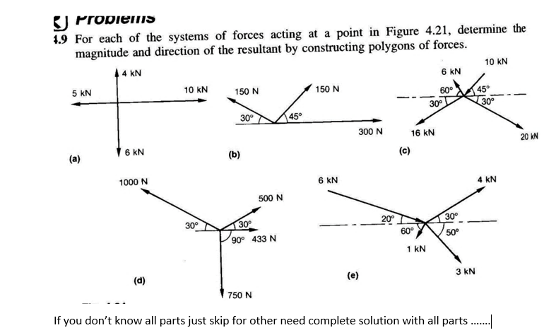 K) PropieiIS
1.9 For each of the systems of forces acting at a point in Figure 4.21, determine the
magnitude and direction of the resultant by constructing polygons of forces.
4 kN
10 kN
6 kN
5 kN
10 kN
150 N
150 N
45°
30°
60°
30°
30°
45°
300 N
16 kN
16 KN
20 kN
(a)
(b)
(c)
1000 N
6 kN
4 kN
500 N
20°
30
90° 433 N
30°
30°
60°
50°
1 kN
(d)
(e)
3 kN
750 N
If you don't know all parts just skip for other need complete solution with all parts..
