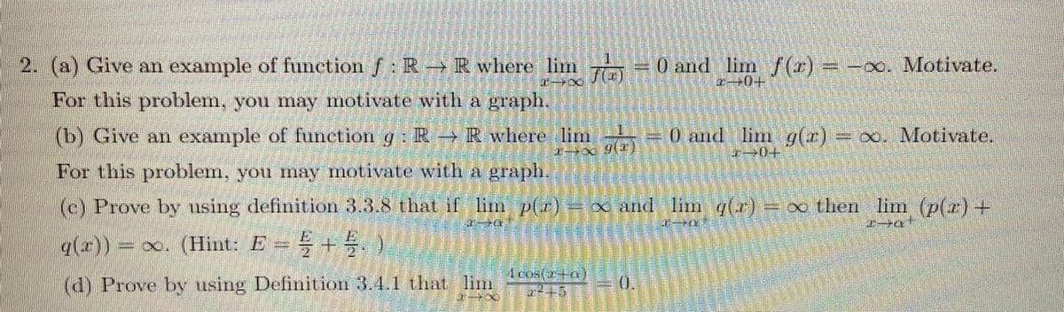 2. (a) Give an example of function f: R-→ R where lim -0 and lim /(r) -oo. Motivate.
z+0+
For this problem, you may motivate with a graph.
(b) Give an example of funcetion g: R R where lim
0 and lim g(r) x. Motivate.
I0+
For this problem, you may motivate with a graph.
(c) Prove by using definition 3.3.8 that if lim p(r).
=∞ and lim q(r) x then lim (p(r)+
%3D
q(x)) x. (Hint: E = +. )
4 cos(2+a)
(d) Prove by using Definition 3.4.1 that lim
0.
