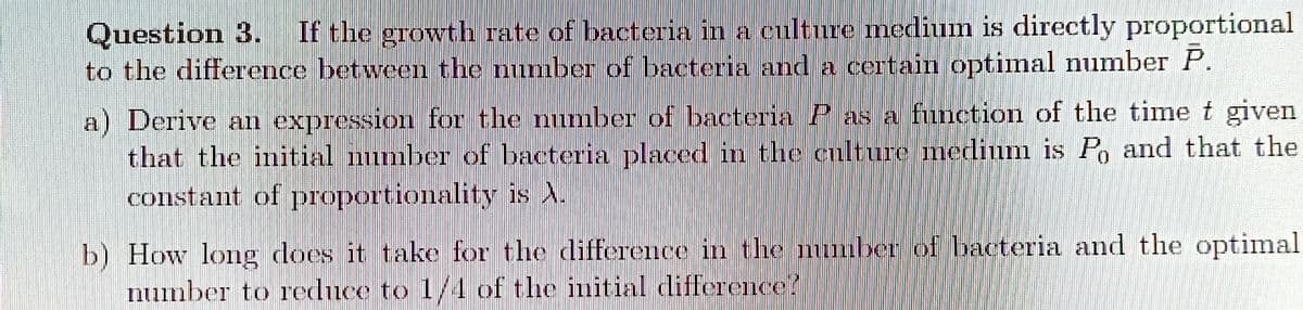 Question 3.
to the difference between the number of bacteria anda certain optimal number P.
If the growth rate of bacteria in a culture medium is directly proportional
a) Derive an expression for the mumber of bacteria P as a function of the time t given
that the initial mmber of bacteria placed in the culture medium is P, and that the
constant of proportionality is A.
b) How long does it take for the difference in the muber of bacteria and the optimal
number to reduce to 1/4 of the initiaI difference!

