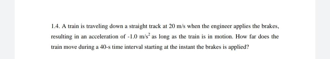 1.4. A train is traveling down a straight track at 20 m/s when the engineer applies the brakes,
resulting in an acceleration of -1.0 m/s as long as the train is in motion. How far does the
train move during a 40-s time interval starting at the instant the brakes is applied?
