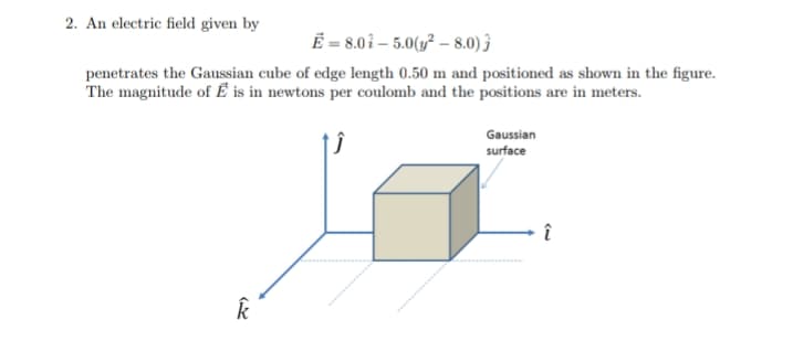 2. An electric field given by
Ë = 8.0î – 5.0(y² – 8.0) 3
penetrates the Gaussian cube of edge length 0.50 m and positioned as shown in the figure.
The magnitude of Ể is in newtons per coulomb and the positions are in meters.
Gaussian
surface
î
