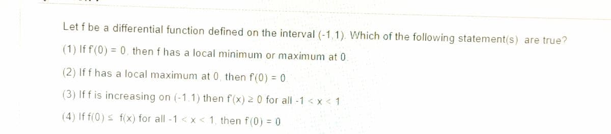 Let f be a differential function defined on the interval (-1,1). Which of the following statement(s) are true?
(1) If f(0) = 0, then f has a local minimum or maximum at 0
%3D
(2) If f has a local maximum at 0, then f(0) = 0
(3) If f is increasing on (-1,1) then f(x) 2 0 for all -1 < x < 1
(4) If f(0) s f(x) for all -1 < x < 1, then f(0) = 0
