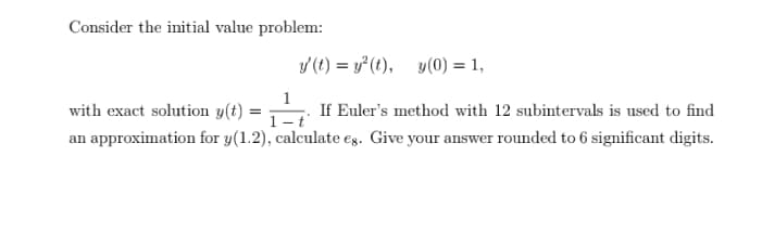 Consider the initial value problem:
y (t) = y*(t), y(0) = 1,
1
with exact solution y(t)
1- i
If Euler's method with 12 subintervals is used to find
an approximation for y(1.2), calculate eg. Give your answer rounded to 6 significant digits.
