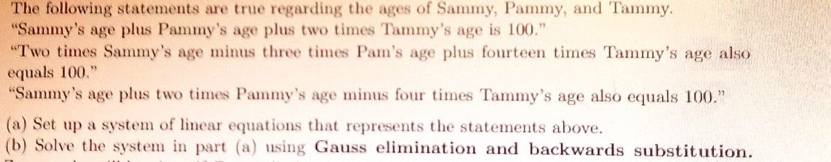 The following statements are true regarding the ages of Sammy, Pammy, and Tammy.
"Sammy's age plus Pammy's age plus two times Tammy's age is 100."
"Two times Sammy's age minus three times Pam's age plus fourteen times Tammy's age also
equals 100."
"Sammy's age plus two times Pammy's age minus four times Tammy's age also equals 100."
(a) Set up a system of linear equations that represents the statements above.
(b) Solve the system in part (a) using Gauss elimination and backwards substitution.
