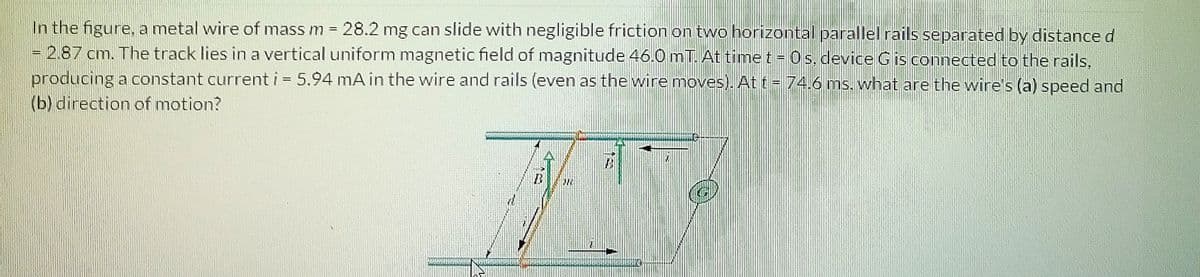 In the figure, a metal wire of mass m = 28.2 mg can slide with negligible friction on two horizontal parallel rails separated by distance d
- 2.87 cm. The track lies in a vertical uniform magnetic field of magnitude 46.0 mT. At time t = 0 s. device Gis connected to the rails,
producing a constant current i 5.94 mA in the wire and rails (even as the wire moves). At t = 74.6 ms. what are the wire's (a) speed and
(b) direction of motion?
