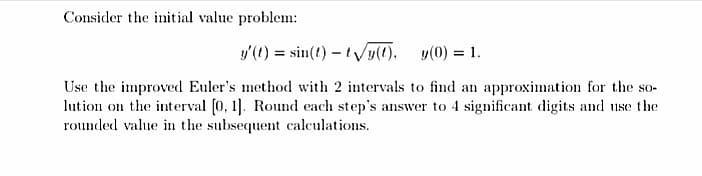 Consider the initial value problem:
y'(1) = sin(t) – ty(1).
y(0) = 1.
%3D
Use the improved Euler's method with 2 intervals to find an approximation for the so-
lution on the interval (0, 1]. Round each step's answer to 4 significant digits and use the
rounded value in the subsequent calculations.
