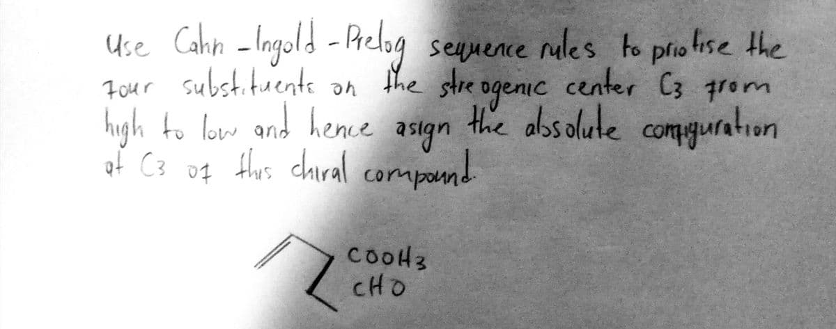 Use Cahn -Ingold - Phelog seuuence o priotise the
Pre
nales to
plio
Four substituente an
the stre ogenic center C3 from
high to loww and hene as1gn comuration
ond hence asign
the albsolute
compguration
of C3 of Hurs chiral compand
compou
cooH3
CHO
