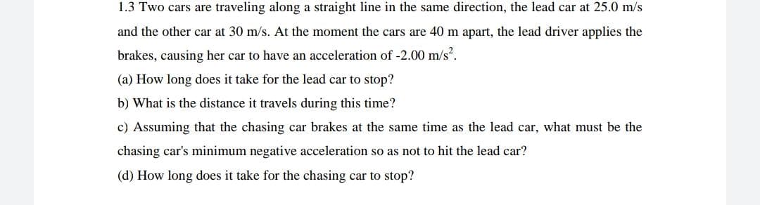 1.3 Two cars are traveling along a straight line in the same direction, the lead car at 25.0 m/s
and the other car at 30 m/s. At the moment the cars are 40 m apart, the lead driver applies the
brakes, causing her car to have an acceleration of -2.00 m/s?.
(a) How long does it take for the lead car to stop?
b) What is the distance it travels during this time?
c) Assuming that the chasing car brakes at the same time as the lead car, what must be the
chasing car's minimum negative acceleration so as not to hit the lead car?
(d) How long does it take for the chasing car to stop?

