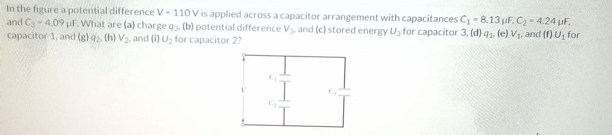 In the figure a potential difference V= 110 V is applied across a capacitor arrangement with capacitances C1 = 8.13 µF. C2 = 4.24 µF,
and Ca=4.09UF. What are (a) charge q3, (b) potential difference V3, and (c) stored energy U3 for capacitor 3, (d) q1. (e) V1, and (f) U, for
capacitor 1, and (g) q2. (h) V2, and (i) U2 for capacitor 2?
