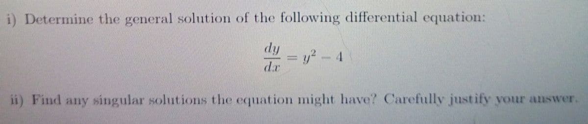 i) Determine the general solution of the following differential equation:
dy
y2- 4
dr
%3D
ii) Find any singular solutions the equation might have? Carefully justify your answer.
