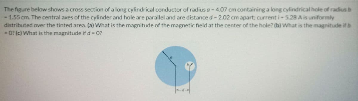 The figure below shows a cross section of a long cylindrical conductor of radius a= 4.07 cm containing a long cylindrical hole of radius b
- 1.55 cm. The central axes of the cylinder and hole are parallel and are distance d= 2.02 cm apart; current i- 5.28 A is uniformly
distributed over the tinted area. (a) What is the magnitude of the magnetic field at the center of the hole? (b) What is the magnitude if b
0? (c) What is the magnitude if d 0?
