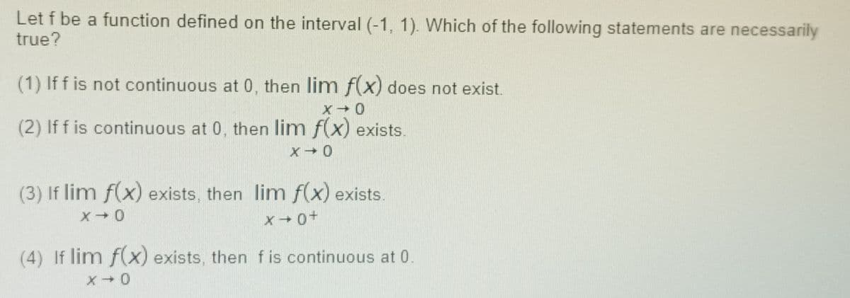 Let f be a function defined on the interval (-1, 1). Which of the following statements are necessarily
true?
(1) If f is not continuous at 0, then lim f(x) does not exist.
(2) If f is continuous at 0, then lim f(x) exists.
(3) If lim f(x) exists, then lim f(x) exists.
(4) If lim f(x) exists, then fis continuous at 0.
