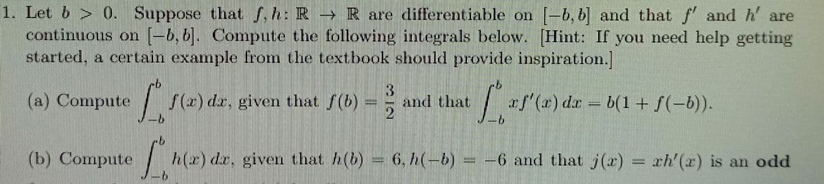 1. Let b > 0. Suppose that .h: R-R are differentiable on -6,6] and that f and h' are
continuous on (-6, 6]. Compute the following integrals below. [Hint: If you need help getting
started, a certain example from the textbook should provide inspiration.
(a) Compute
S(2) dr, given that f(b)
3.
and that
af'(a) da = b(1+ f(-b)).
=
(b) Compute
h(z) dz, given that h(b)
6,4(-6)= -6 and that j(r) = xh'(x) is an odd
rh (z) is an odd
