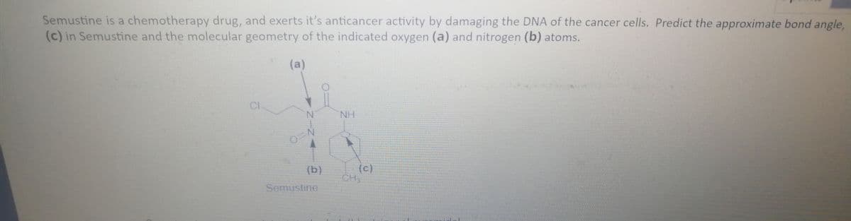 Semustine is a chemotherapy drug, and exerts it's anticancer activity by damaging the DNA of the cancer cells. Predict the approximate bond angle,
(c) in Semustine and the molecular geometry of the indicated oxygen (a) and nitrogen (b) atoms.
(a)
NH
(c)
CH
(b)
Semustine
NINA
