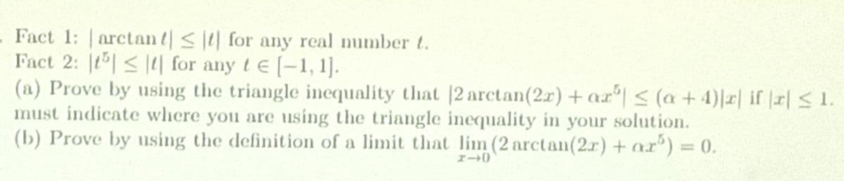 - Fact 1: arctan t<t for any real number t.
Fact 2: t < |4| for any tE (-1, 1].
(a) Prove by using the triangle inequality that |2 arctan(2r) +ar| < (a +4)|r| if |r| <1
must indicate where you are using the triangle inequality in your solution.
(b) Prove by using the definition of a limit that lim (2 arctan(2.r) + ar) 0.
