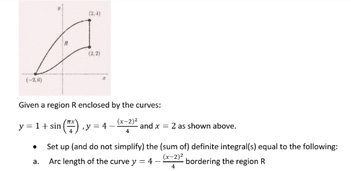 (2,4)
(2,2)
(-2,0)
Given a region R enclosed by the curves:
(x-2)²
y = 1 + sin(7), y = 4 - and x = 2 as shown above.
4
Set up (and do not simplify) the (sum of) definite integral(s) equal to the following:
(x-2)²
a.
Arc length of the curve y = 4-
bordering the region R
4
R