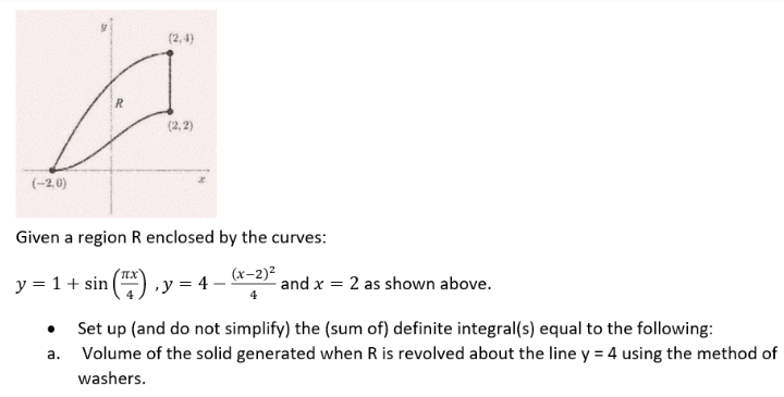 (2,4)
(2,2)
(-2,0)
Given a region R enclosed by the curves:
(x-2)²
y = 1 + sin ₁ y = 4 = (x
and x = 2 as shown above.
a.
Set up (and do not simplify) the (sum of) definite integral(s) equal to the following:
Volume of the solid generated when R is revolved about the line y = 4 using the method of
washers.