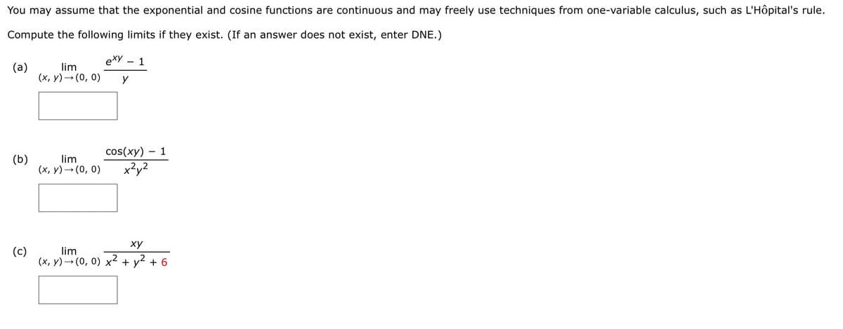 You may assume that the exponential and cosine functions are continuous and may freely use techniques from one-variable calculus, such as L'Hôpital's rule.
Compute the following limits if they exist. (If an answer does not exist, enter DNE.)
exy
1
(a)
lim
(x, y)– (0, 0)
cos(xy)
1
(b)
lim
(x, y)→ (0, 0)
x²y2
ху
(c)
lim
(x, y) – (0, 0) x² + y? + 6
