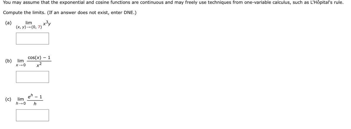 You may assume that the exponential and cosine functions are continuous and may freely use techniques from one-variable calculus, such as L'Hôpital's rule.
Compute the limits. (If an answer does not exist, enter DNE.)
lim
x3y
(x, y)→ (0, 7)
(a)
cos(x) – 1
lim
(b)
eh
lim
(c)
h
