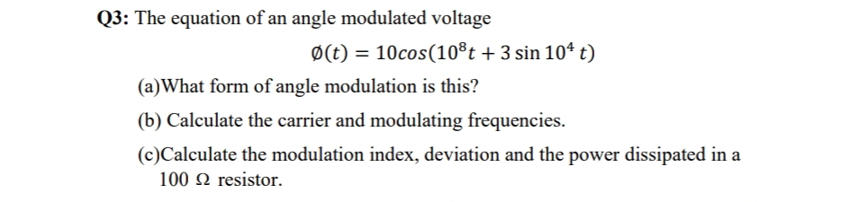 Q3: The equation of an angle modulated voltage
Ø(t) = 10cos(10®t + 3 sin 10ª t)
(a)What form of angle modulation is this?
(b) Calculate the carrier and modulating frequencies.
(c)Calculate the modulation index, deviation and the power dissipated in a
100 2 resistor.
