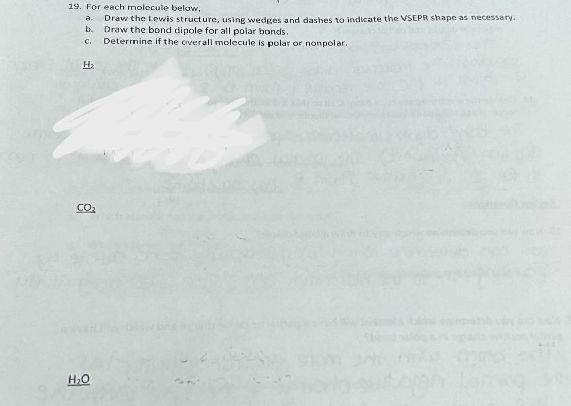 19. For each molecule below,
Draw the Lewis structure, using wedges and dashes to indicate the VSEPR shape as necessary.
Draw the bond dipole for all polar bonds.
Determine if the overall molecule is polar or nonpolar.
a.
b.
C.
H₂
CO₂
H₂O