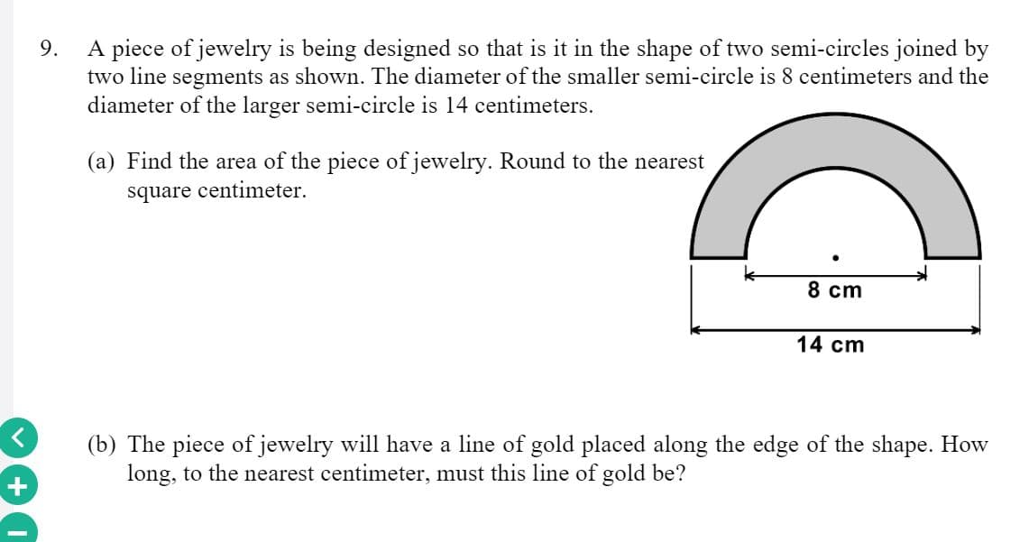 A piece of jewelry is being designed so that is it in the shape of two semi-circles joined by
two line segments as shown. The diameter of the smaller semi-circle is 8 centimeters and the
diameter of the larger semi-circle is 14 centimeters.
9.
(a) Find the area of the piece of jewelry. Round to the nearest
square centimeter.
8 cm
14 cm
(b) The piece of jewelry will have a line of gold placed along the edge of the shape. How
long, to the nearest centimeter, must this line of gold be?

