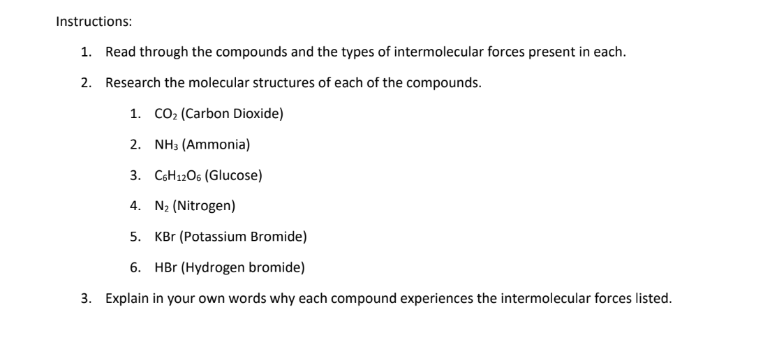 Instructions:
1. Read through the compounds and the types of intermolecular forces present in each.
2. Research the molecular structures of each of the compounds.
1. CO₂ (Carbon Dioxide)
2. NH3 (Ammonia)
3. C6H12O6 (Glucose)
4.
N₂ (Nitrogen)
5. KBr (Potassium Bromide)
6. HBr (Hydrogen bromide)
3. Explain in your own words why each compound experiences the intermolecular forces listed.