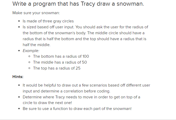 Write a program that has Tracy draw a snowman.
Make sure your snowman:
• Is made of three gray circles
• Is sized based off user input. You should ask the user for the radius of
the bottom of the snowman's body. The middle circle should have a
radius that is half the bottom and the top should have a radius that is
half the middle.
Example:
o The bottom has a radius of 100
• The middle has a radius of 50
• The top has a radius of 25
Hints:
• It would be helpful to draw out a few scenarios based off different user
input and determine a correlation before coding.
• Determine where Tracy needs to move in order to get on top of a
circle to draw the next one!
Be sure to use a function to draw each part of the snowman!