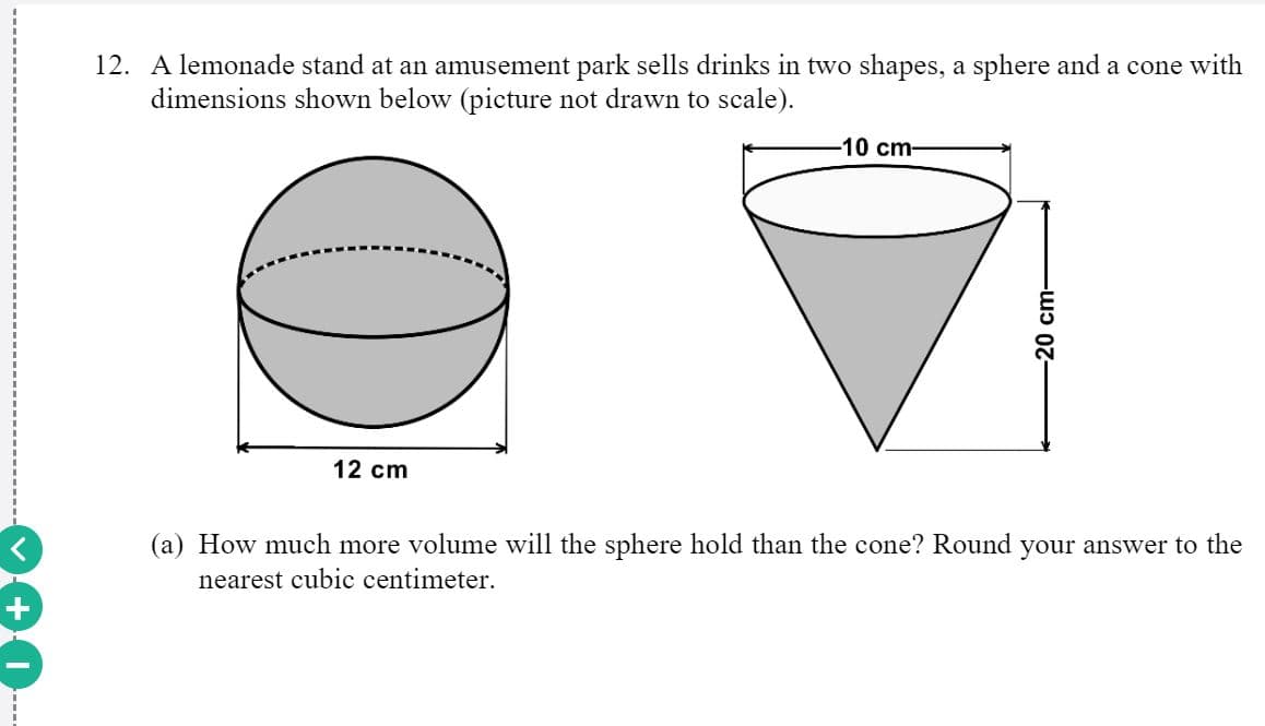 12. A lemonade stand at an amusement park sells drinks in two shapes, a sphere and a cone with
dimensions shown below (picture not drawn to scale).
-10 cm-
12 cm
(a) How much more volume will the sphere hold than the cone? Round your answer to the
nearest cubic centimeter.
20 cm-
