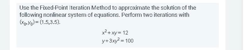 Use the Fixed-Point Iteration Method to approximate the solution of the
following nonlinear system of equations. Perform two iterations with
(Xo. Yo)= (1.5,3.5).
x²+ xy= 12
y+3xy? = 100
