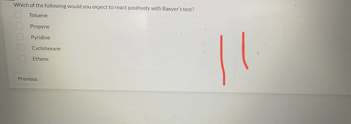 Which of the following would you expect to react positively with Baeyer's test?
Toluene
Propyne
Pyridine
Cyclohexane
Ethene
000
Previous
11