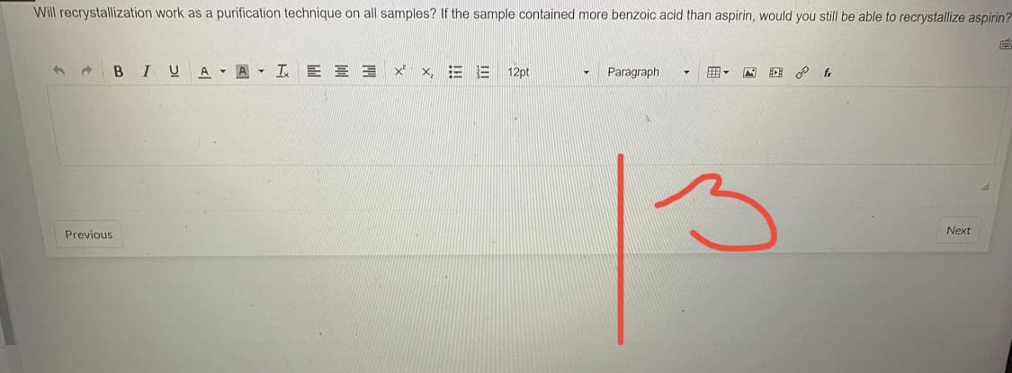 Will recrystallization work as a purification technique on all samples? If the sample contained more benzoic acid than aspirin, would you still be able to recrystallize aspirin?
BI UAA LEE ×²×, E 12pt
Paragraph
ECE fr
Next
Previous