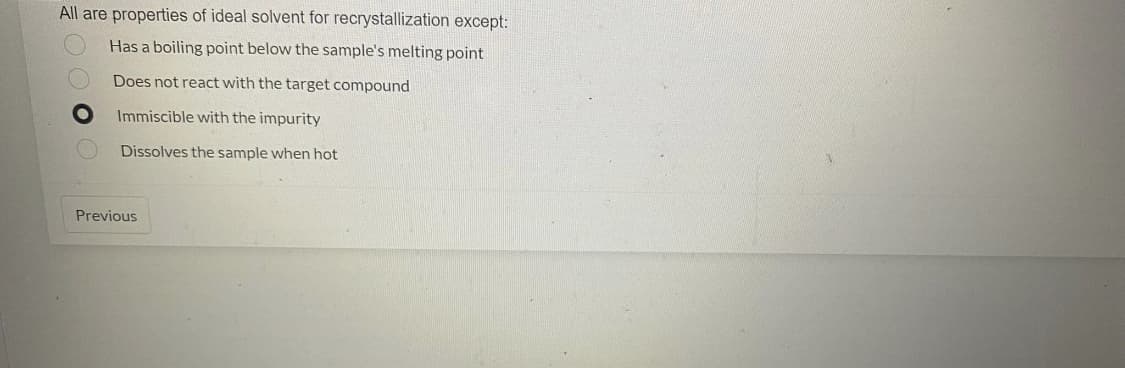 All are properties of ideal solvent for recrystallization except:
Has a boiling point below the sample's melting point
Does not react with the target compound
Immiscible with the impurity
Dissolves the sample when hot
Previous