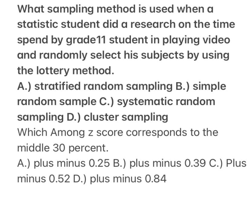 What sampling method is used when a
statistic student did a research on the time
spend by grade11 student in playing video
and randomly select his subjects by using
the lottery method.
A.) stratified random sampling B.) simple
random sample C.) systematic random
sampling D.) cluster sampling
Which Among z score corresponds to the
middle 30 percent.
A.) plus minus 0.25 B.) plus minus 0.39 C.) Plus
minus 0.52 D.) plus minus 0.84
