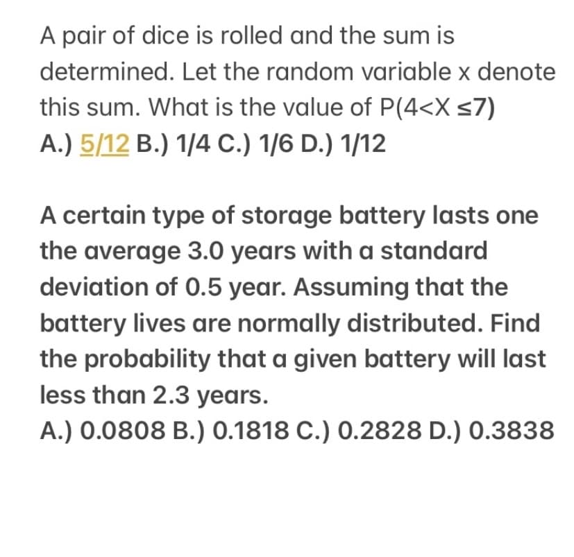 A pair of dice is rolled and the sum is
determined. Let the random variable x denote
this sum. What is the value of P(4<X <7)
A.) 5/12 B.) 1/4 C.) 1/6 D.) 1/12
A certain type of storage battery lasts one
the average 3.0 years with a standard
deviation of 0.5 year. Assuming that the
battery lives are normally distributed. Find
the probability that a given battery will last
less than 2.3 years.
A.) 0.0808 B.) 0.1818 C.) 0.2828 D.) 0.3838
