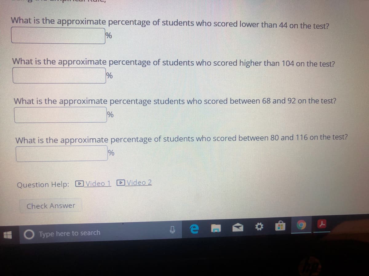 What is the approximate percentage of students who scored lower than 44 on the test?
%
What is the approximate percentage of students who scored higher than 104 on the test?
%
What is the approximate percentage students who scored between 68 and 92 on the test?
%
What is the approximate percentage of students who scored between 80 and 116 on the test?
Question Help: DVideo 1 DVideo 2
Check Answer
Type here to search
