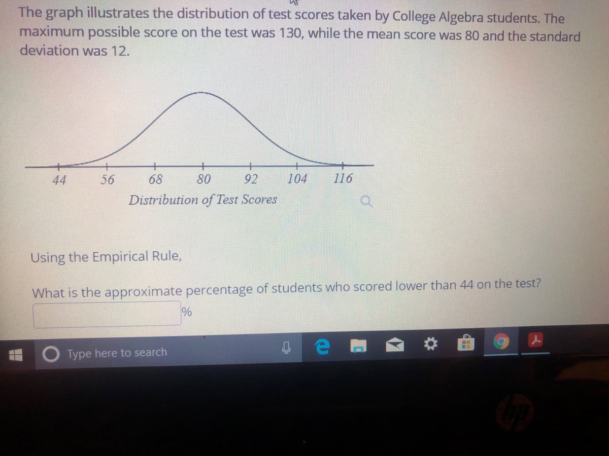 The graph illustrates the distribution of test scores taken by College Algebra students. The
maximum possible score on the test was 130, while the mean score was 80 and the standard
deviation was 12.
44
56
68
80
92
104
116
Distribution of Test Scores
Using the Empirical Rule,
What is the approximate percentage of students who scored lower than 44 on the test?
Type here to search

