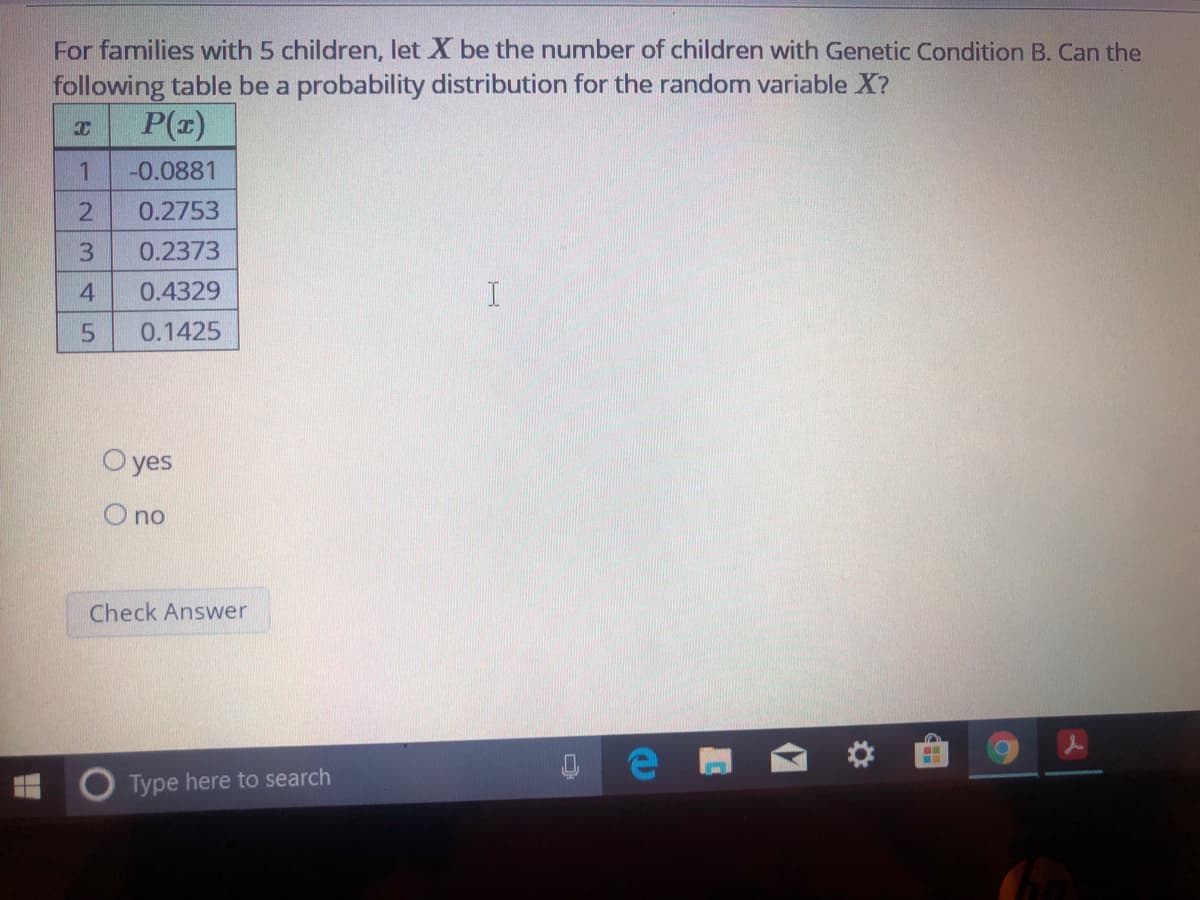 For families with 5 children, let X be the number of children with Genetic Condition B. Can the
following table be a probability distribution for the random variable X?
P(z)
1
-0.0881
0.2753
0.2373
0.4329
0.1425
O yes
O no
Check Answer
Type here to search
