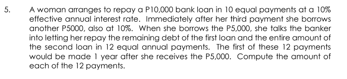 A woman arranges to repay a P10,000 bank loan in 10 equal payments at a 10%
effective annual interest rate. Immediately after her third payment she borrows
another P5000, also at 10%. When she borrows the P5,000, she talks the banker
into letting her repay the remaining debt of the first loan and the entire amount of
the second loan in 12 equal annual payments. The first of these 12 payments
year after she receives the P5,000. Compute the amount of
would be made
each of the 12 payments.
5.
