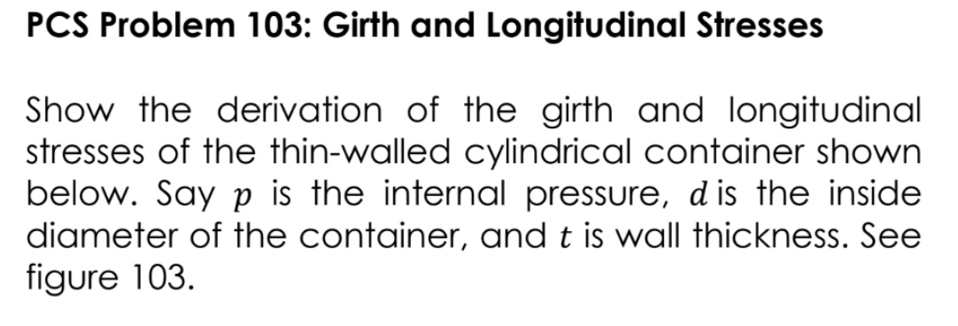 PCS Problem 103: Girth and Longitudinal Stresses
Show the derivation of the girth and longitudinal
stresses of the thin-walled cylindrical container shown
below. Say p is the internal pressure, d is the inside
diameter of the container, and t is wall thickness. See
figure 103.
