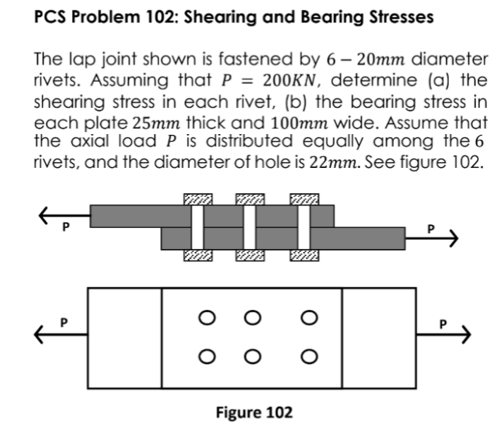 PCS Problem 102: Shearing and Bearing Stresses
The lap joint shown is fastened by 6 – 20mm diameter
rivets. Assuming that P = 200KN, determine (a) the
shearing stress in each rivet, (b) the bearing stress in
each plate 25mm thick and 100mm wide. Assume that
the axial load P is distributed equally among the 6
rivets, and the diameter of hole is 22mm. See figure 102.
Figure 102
о
