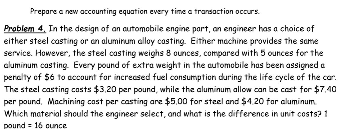 Prepare a new accounting equation every time a transaction occurs.
Problem 4. In the design of an automobile engine part, an engineer has a choice of
either steel casting or an aluminum alloy casting. Either machine provides the same
service. However, the steel casting weighs 8 ounces, compared with 5 ounces for the
aluminum casting. Every pound of extra weight in the automobile has been assigned a
penalty of $6 to account for increased fuel consumption during the life cycle of the car.
The steel casting costs $3.20 per pound, while the aluminum allow can be cast for $7.40
per pound. Machining cost per casting are $5.00 for steel and $4.20 for aluminum.
Which material should the engineer select, and what is the difference in unit costs? 1
pound = 16 ounce
%3D
