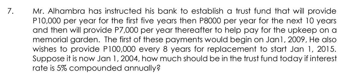 Mr. Alhambra has instructed his bank to establish a trust fund that will provide
P10,000 per year for the first five years then P8000 per year for the next 10 years
and then will provide P7,000 per year thereafter to help pay for the upkeep on a
memorial garden. The first of these payments would begin on Jan1, 2009, He also
wishes to provide P100,000 every 8 years for replacement to start Jan 1, 2015.
Suppose it is now Jan 1, 2004, how much should be in the trust fund today if interest
rate is 5% compounded annually?
7.
