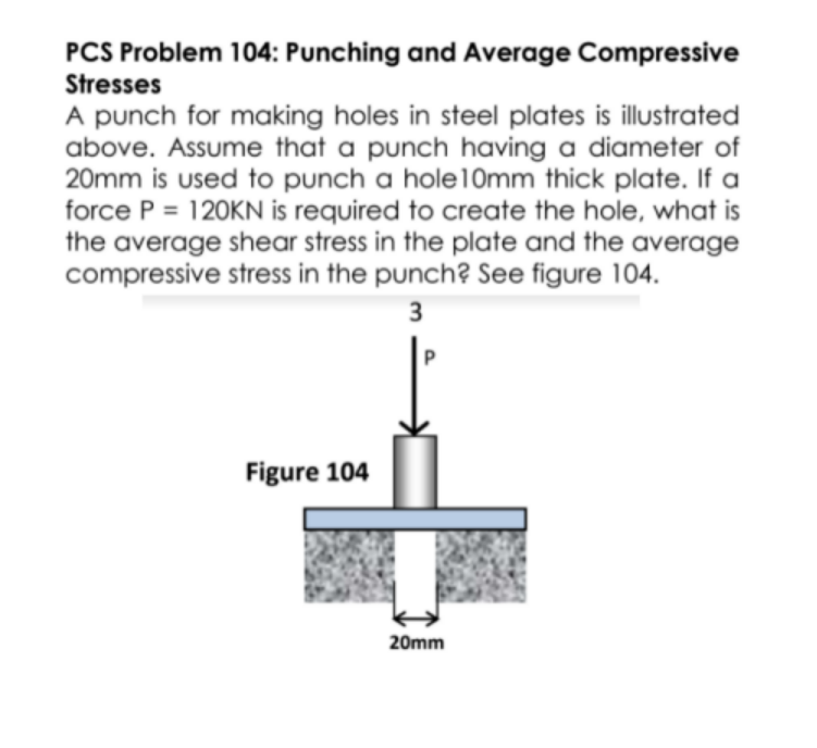 PCS Problem 104: Punching and Average Compressive
Stresses
A punch for making holes in steel plates is illustrated
above. Assume that a punch having a diameter of
20mm is used to punch a hole10mm thick plate. If a
force P = 120KN is required to create the hole, what is
the average shear stress in the plate and the average
compressive stress in the punch? Se figure 104.
3
Figure 104
20mm
