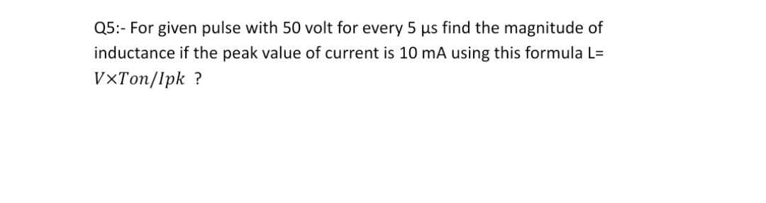 Q5:- For given pulse with 50 volt for every 5 us find the magnitude of
inductance if the peak value of current is 10 mA using this formula L=
VXTon/lpk ?
