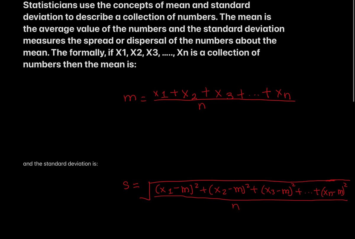 Statisticians use the concepts of mean and standard
deviation to describe a collection of numbers. The mean is
the average value of the numbers and the standard deviation
measures the spread or dispersal of the numbers about the
mean. The formally, if X1, X2, X3, ..., Xn is a collection of
numbers then the mean is:
m= X1+X2 txgtint Xn
n
and the standard deviation is:
(x q-m]?+(xz= m)²+ (X3-m) t.+&m m
