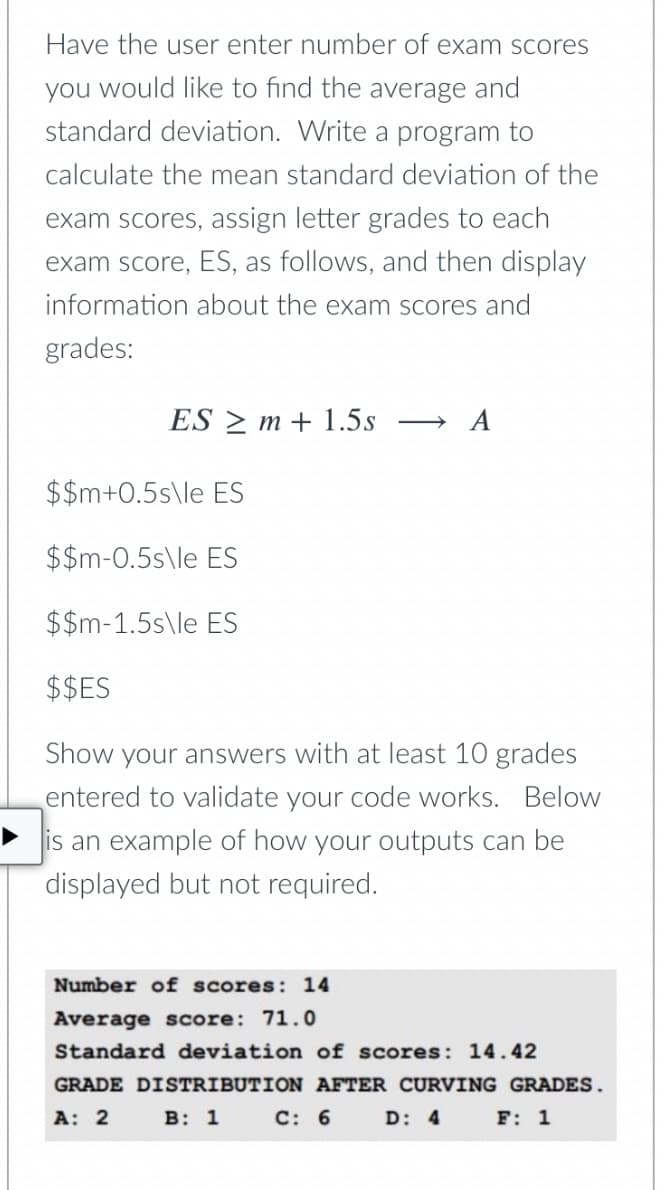 Have the user enter number of exam scores
you would like to find the average and
standard deviation. Write a program to
calculate the mean standard deviation of the
exam scores, assign letter grades to each
exam score, ES, as follows, and then display
information about the exam scores and
grades:
ES > m + 1.5s
> A
$$m+0.5s\le ES
$$m-0.5s\le ES
$$m-1.5s\le ES
$$ES
Show your answers with at least 10 grades
entered to validate your code works. Below
is an example of how your outputs can be
displayed but not required.
Number of scores: 14
Average score: 71.0
Standard deviation of scores: 14.42
GRADE DISTRIBUTION AFTER CURVING GRADES.
A: 2
B: 1
C: 6
D: 4 F: 1

